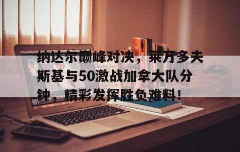 NGSPORTS-包含纳达尔巅峰对决，莱万多夫斯基与50激战加拿大队分钟，精彩发挥胜负难料！的词条